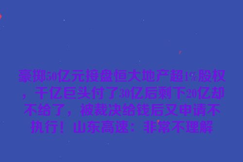 豪掷50亿元接盘恒大地产超1%股权，千亿巨头付了30亿后剩下20亿却不给了，被裁决给钱后又申请不执行！山东高速：非常不理解