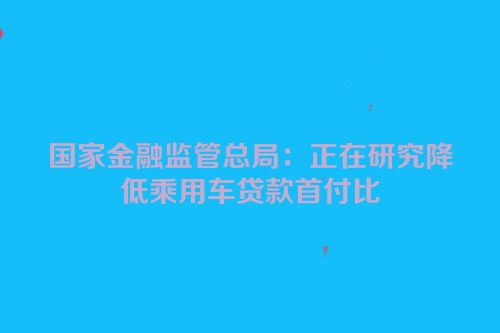 国家金融监管总局：正在研究降低乘用车贷款首付比