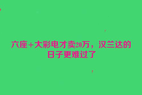 六座+大彩电才卖20万，汉兰达的日子更难过了