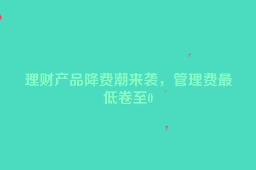 理财产品降费潮来袭，管理费最低卷至0