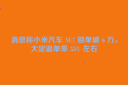 消息称小米汽车 SU7 锁单破 6 万，大定退单率 55% 左右