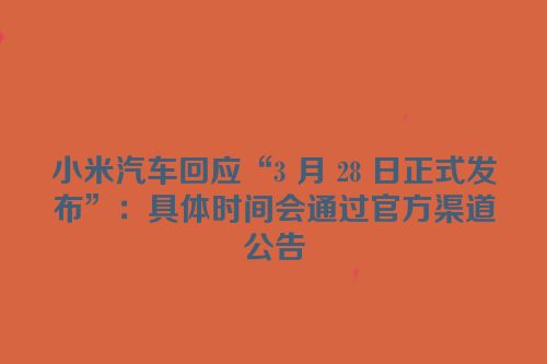 小米汽车回应“3 月 28 日正式发布”：具体时间会通过官方渠道公告