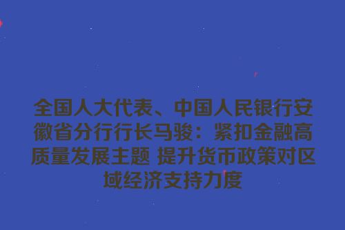 全国人大代表、中国人民银行安徽省分行行长马骏：紧扣金融高质量发展主题 提升货币政策对区域经济支持力度