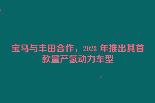 宝马与丰田合作，2028 年推出其首款量产氢动力车型