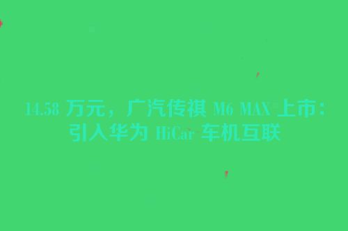14.58 万元，广汽传祺 M6 MAX 上市：引入华为 HiCar 车机互联
