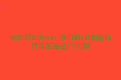 同比增长超300% 赛力斯4月新能源汽车销量达2.79万辆