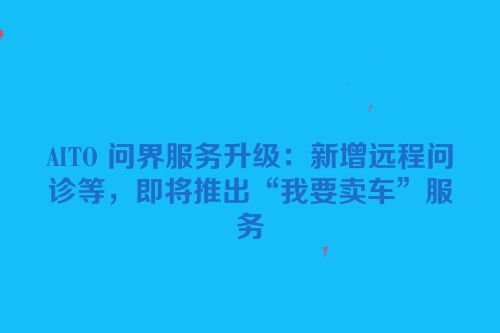 AITO 问界服务升级：新增远程问诊等，即将推出“我要卖车”服务