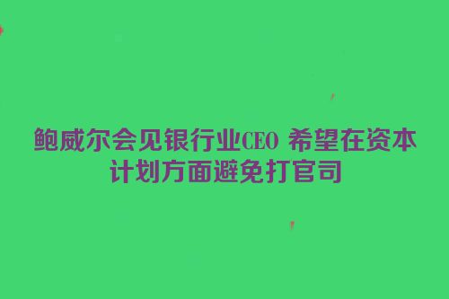 鲍威尔会见银行业CEO 希望在资本计划方面避免打官司