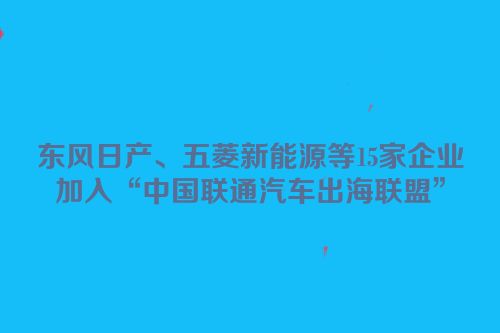 东风日产、五菱新能源等15家企业加入“中国联通汽车出海联盟”