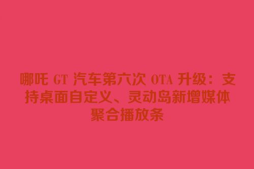 哪吒 GT 汽车第六次 OTA 升级：支持桌面自定义、灵动岛新增媒体聚合播放条
