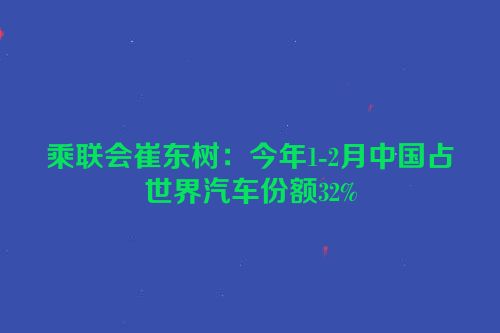 乘联会崔东树：今年1-2月中国占世界汽车份额32%