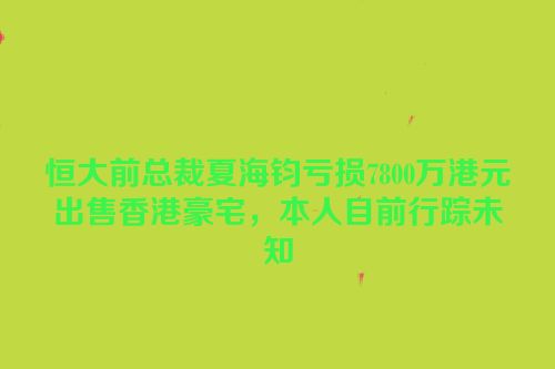 恒大前总裁夏海钧亏损7800万港元出售香港豪宅，本人目前行踪未知