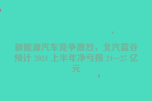 新能源汽车竞争激烈，北汽蓝谷预计 2024 上半年净亏损 24~27 亿元