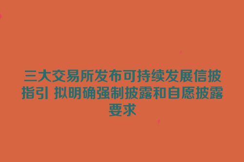 三大交易所发布可持续发展信披指引 拟明确强制披露和自愿披露要求