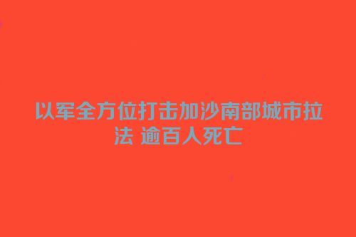 以军全方位打击加沙南部城市拉法 逾百人死亡