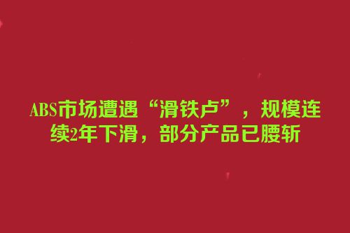 ABS市场遭遇“滑铁卢”，规模连续2年下滑，部分产品已腰斩