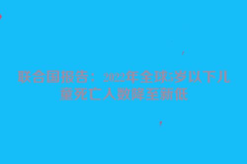 联合国报告：2022年全球5岁以下儿童死亡人数降至新低