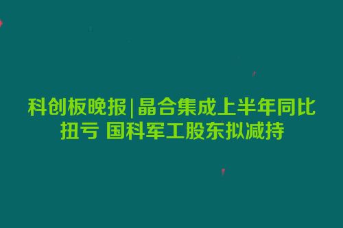 科创板晚报|晶合集成上半年同比扭亏 国科军工股东拟减持