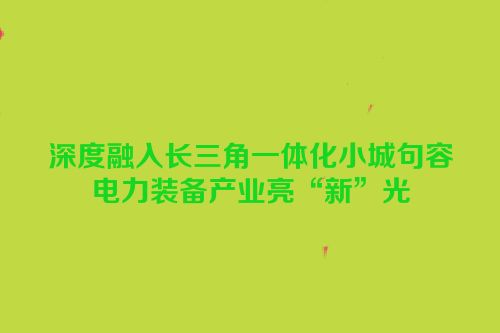 深度融入长三角一体化小城句容电力装备产业亮“新”光