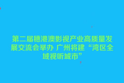 第二届穗港澳影视产业高质量发展交流会举办 广州将建“湾区全域视听城市”