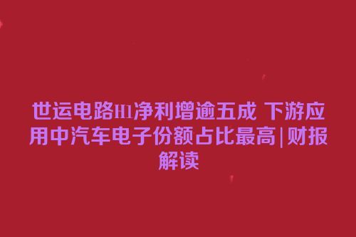 世运电路H1净利增逾五成 下游应用中汽车电子份额占比最高|财报解读