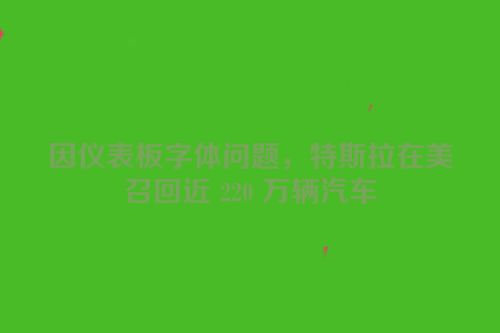 因仪表板字体问题，特斯拉在美召回近 220 万辆汽车