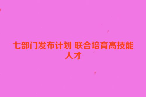 七部门发布计划 联合培育高技能人才