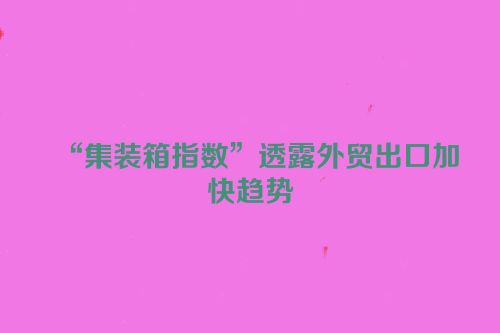 “集装箱指数”透露外贸出口加快趋势