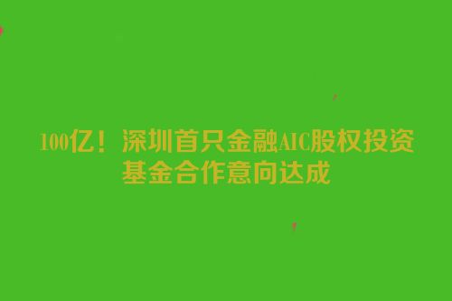 100亿！深圳首只金融AIC股权投资基金合作意向达成