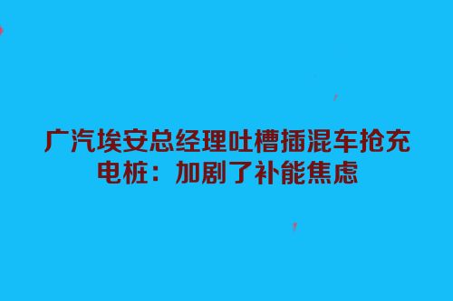 广汽埃安总经理吐槽插混车抢充电桩：加剧了补能焦虑