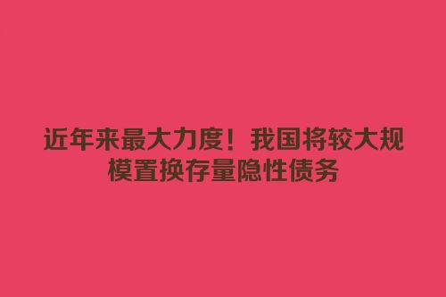 近年来最大力度！我国将较大规模置换存量隐性债务