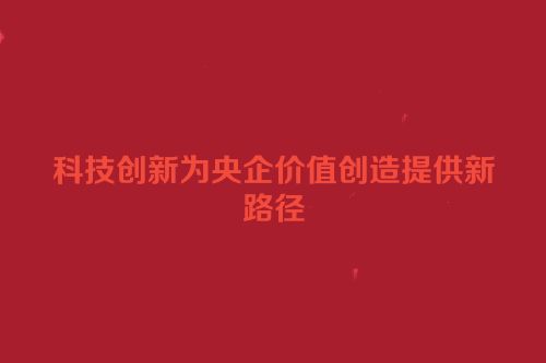 科技创新为央企价值创造提供新路径