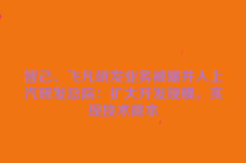 智己、飞凡研发业务被曝并入上汽研发总院：扩大开发规模，实现技术降本