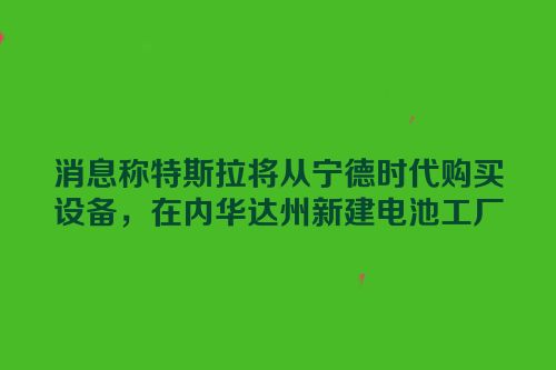 消息称特斯拉将从宁德时代购买设备，在内华达州新建电池工厂