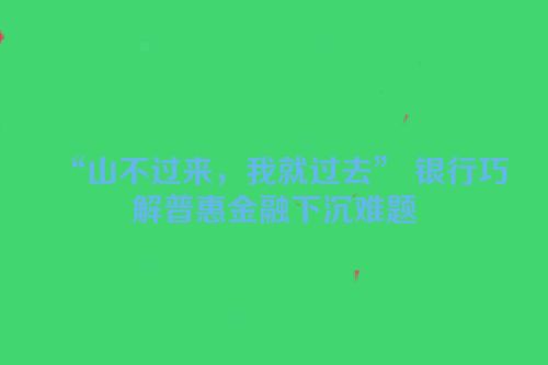 “山不过来，我就过去” 银行巧解普惠金融下沉难题