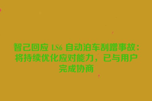 智己回应 LS6 自动泊车刮蹭事故：将持续优化应对能力，已与用户完成协商
