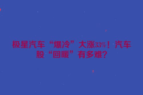 极星汽车“爆冷”大涨33%！汽车股“回暖”有多难？