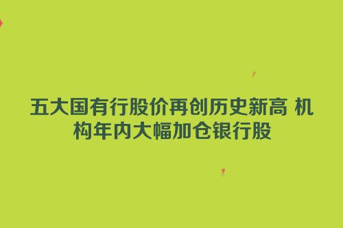 五大国有行股价再创历史新高 机构年内大幅加仓银行股