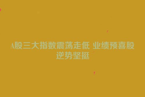 A股三大指数震荡走低 业绩预喜股逆势坚挺