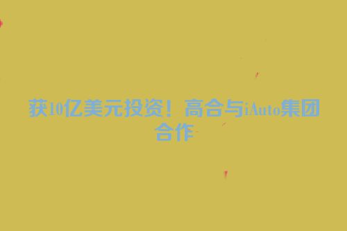 获10亿美元投资！高合与iAuto集团合作
