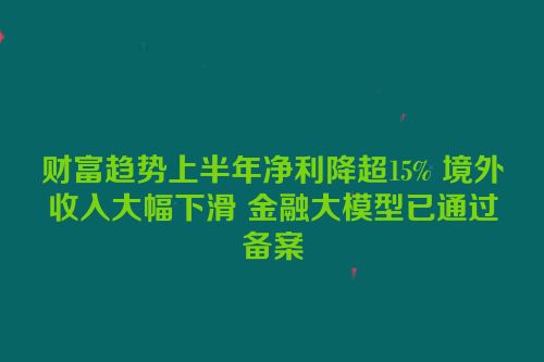 财富趋势上半年净利降超15% 境外收入大幅下滑 金融大模型已通过备案