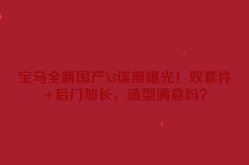 宝马全新国产X3谍照曝光！双套件+后门加长，造型满意吗？