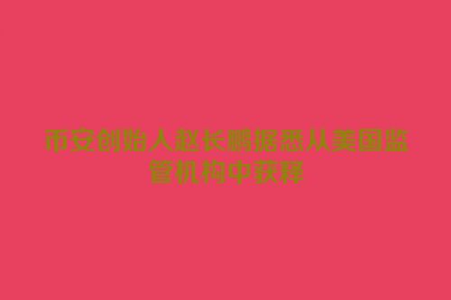 币安创始人赵长鹏据悉从美国监管机构中获释