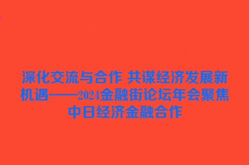 深化交流与合作 共谋经济发展新机遇——2024金融街论坛年会聚焦中日经济金融合作