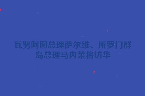瓦努阿图总理萨尔维、所罗门群岛总理马内莱将访华