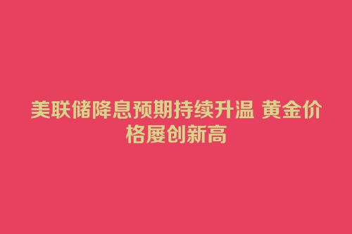 美联储降息预期持续升温 黄金价格屡创新高