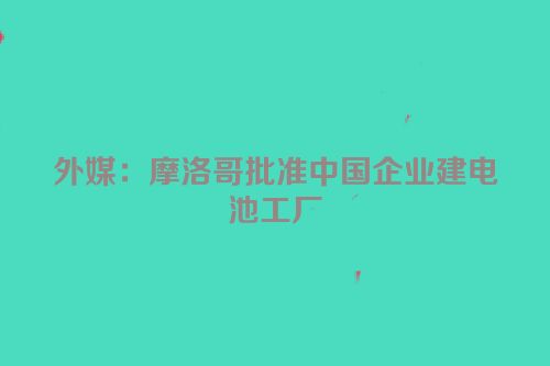 外媒：摩洛哥批准中国企业建电池工厂