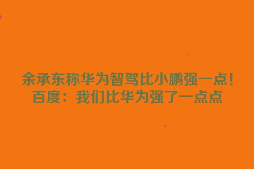 余承东称华为智驾比小鹏强一点！百度：我们比华为强了一点点