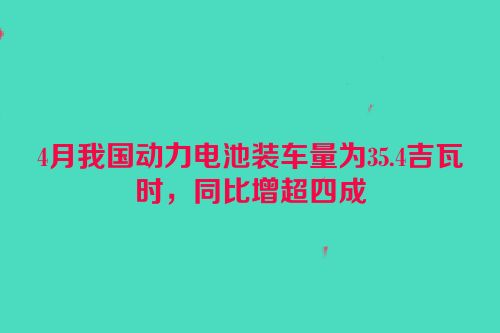 4月我国动力电池装车量为35.4吉瓦时，同比增超四成