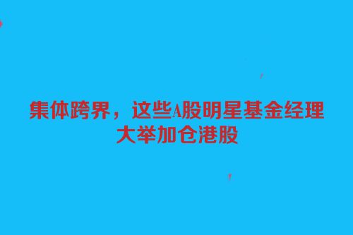 集体跨界，这些A股明星基金经理大举加仓港股
